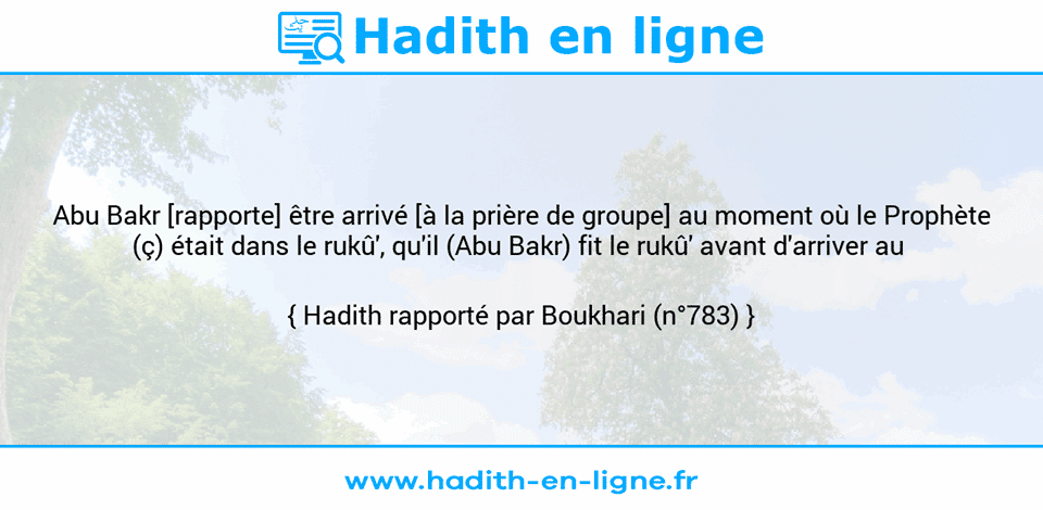Une image avec le hadith : Abu Bakr [rapporte] être arrivé [à la prière de groupe] au moment où le Prophète (ç) était dans le rukû', qu'il (Abu Bakr) fit le rukû' avant d'arriver au  Hadith rapporté par Boukhari (n°783)