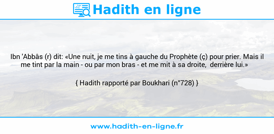 Une image avec le hadith :  Ibn 'Abbâs (r) dit: «Une nuit, je me tins à gauche du Prophète (ç) pour prier. Mais il me tint par la main - ou par mon bras - et me mit à sa droite,  derrière lui.»    Hadith rapporté par Boukhari (n°728)