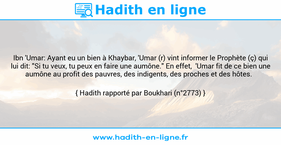Une image avec le hadith : Ibn 'Umar: Ayant eu un bien à Khaybar, 'Umar (r) vint informer le Prophète (ç) qui lui dit: "Si tu veux, tu peux en faire une aumône." En effet,  'Umar fit de ce bien une aumône au profit des pauvres, des indigents, des proches et des hôtes.   Hadith rapporté par Boukhari (n°2773)