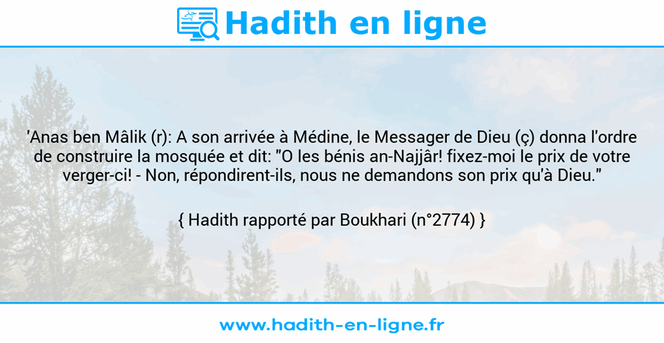 Une image avec le hadith : 'Anas ben Mâlik (r): A son arrivée à Médine, le Messager de Dieu (ç) donna l'ordre de construire la mosquée et dit: "O les bénis an-Najjâr! fixez-moi le prix de votre verger-ci! - Non, répondirent-ils, nous ne demandons son prix qu'à Dieu." Hadith rapporté par Boukhari (n°2774)