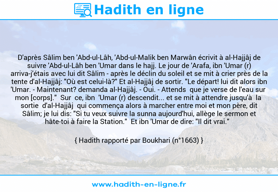 Une image avec le hadith : D'après Sâlim ben 'Abd-ul-Lâh, 'Abd-ul-Malik ben Marwân écrivit à al-Hajjâj de suivre 'Abd-ul-Lâh ben 'Umar dans le hajj. Le jour de 'Arafa, ibn 'Umar (r) arriva-j'étais avec lui dit Sâlim - après le déclin du soleil et se mit à crier près de la tente d'al-Hajjâj: "Où est celui-là?" Et al-Hajjâj de sortir. "Le départ! lui dit alors ibn 'Umar. - Maintenant? demanda al-Hajjâj. - Oui. - Attends  que je verse de l'eau sur  mon [corps]."  Sur  ce, ibn  'Umar (r) descendit... et se mit à attendre jusqu'à  la  sortie  d'al-Hajjâj  qui commença alors à marcher entre moi et mon père, dit Sâlim; je lui dis: "Si tu veux suivre la sunna aujourd'hui, allège le sermon et hâte-toi à faire la Station."  Et ibn 'Umar de dire: "Il dit vrai."   Hadith rapporté par Boukhari (n°1663)