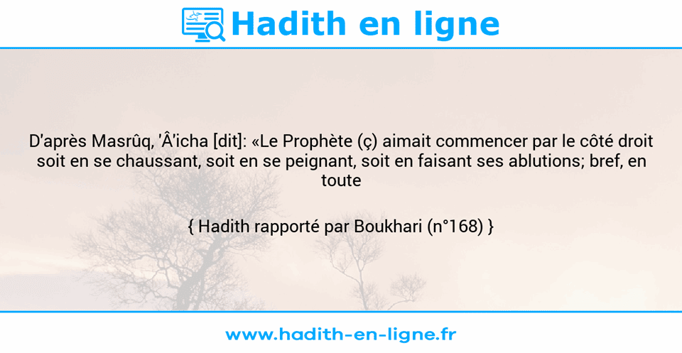 Une image avec le hadith : D'après Masrûq, 'Â'icha [dit]: «Le Prophète (ç) aimait commencer par le côté droit soit en se chaussant, soit en se peignant, soit en faisant ses ablutions; bref, en toute circonstance.» Hadith rapporté par Boukhari (n°168)