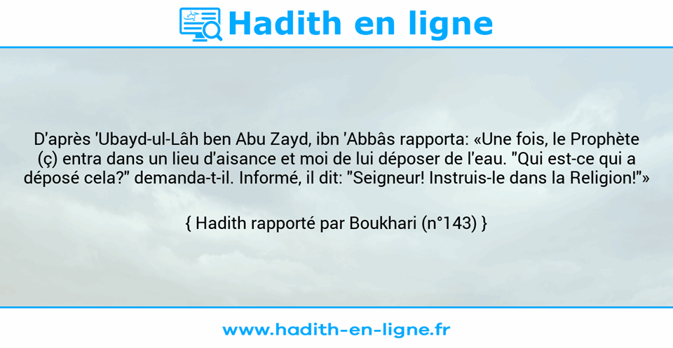 Une image avec le hadith : D'après 'Ubayd-ul-Lâh ben Abu Zayd, ibn 'Abbâs rapporta: «Une fois, le Prophète (ç) entra dans un lieu d'aisance et moi de lui déposer de l'eau. "Qui est-ce qui a déposé cela?" demanda-t-il. Informé, il dit: "Seigneur! Instruis-le dans la Religion!"» Hadith rapporté par Boukhari (n°143)
