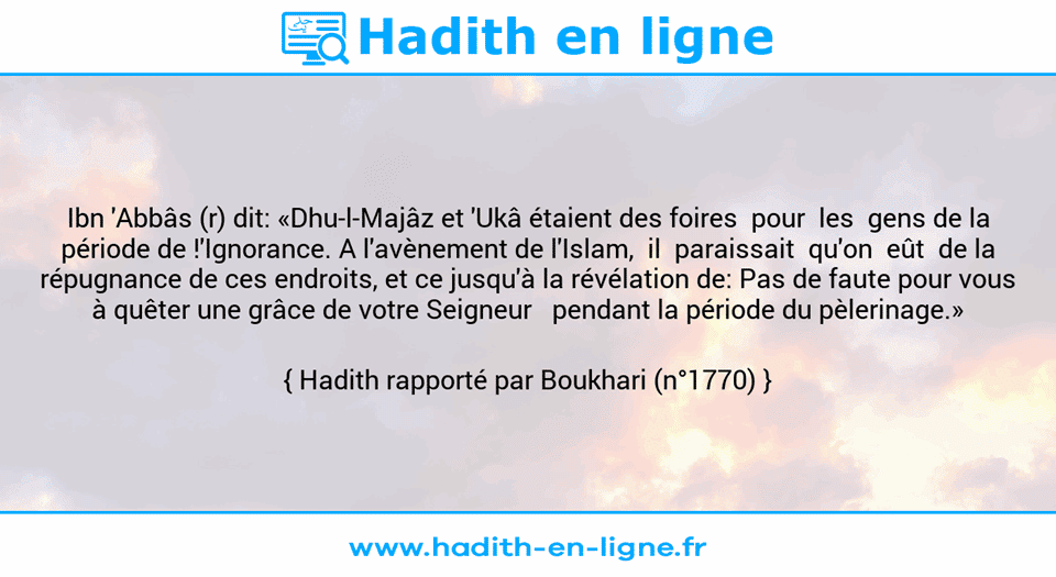 Une image avec le hadith : Ibn 'Abbâs (r) dit: «Dhu-l-Majâz et 'Ukâ étaient des foires  pour  les  gens de la période de !'Ignorance. A l'avènement de l'Islam,  il  paraissait  qu'on  eût  de la répugnance de ces endroits, et ce jusqu'à la révélation de: Pas de faute pour vous à quêter une grâce de votre Seigneur   pendant la période du pèlerinage.» Hadith rapporté par Boukhari (n°1770)