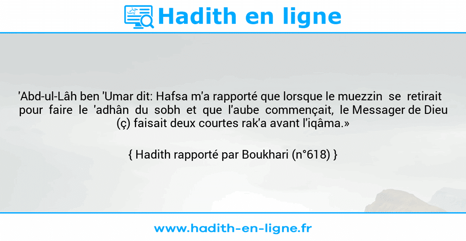 Une image avec le hadith : 'Abd-ul-Lâh ben 'Umar dit: Hafsa m'a rapporté que lorsque le muezzin  se  retirait    pour  faire  le  'adhân  du  sobh  et  que  l'aube  commençait,  le Messager de Dieu (ç) faisait deux courtes rak'a avant l'iqâma.» Hadith rapporté par Boukhari (n°618)