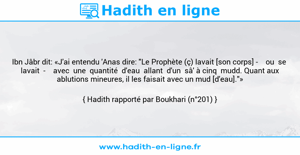 Une image avec le hadith : Ibn Jâbr dit: «J'ai entendu 'Anas dire: "Le Prophète (ç) lavait [son corps] -    ou  se  lavait  -    avec  une  quantité  d'eau  allant  d'un  sâ' à cinq  mudd. Quant aux ablutions mineures, il les faisait avec un mud [d'eau]."» Hadith rapporté par Boukhari (n°201)