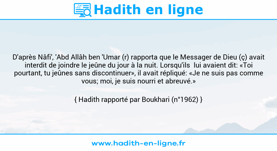 Une image avec le hadith : D'après Nâfi', 'Abd Allâh ben 'Umar (r) rapporta que le Messager de Dieu (ç) avait interdit de joindre le jeûne du jour à la nuit. Lorsqu'ils  lui avaient dit: «Toi pourtant, tu jeûnes sans discontinuer», il avait répliqué: «Je ne suis pas comme vous; moi, je suis nourri et abreuvé.» Hadith rapporté par Boukhari (n°1962)