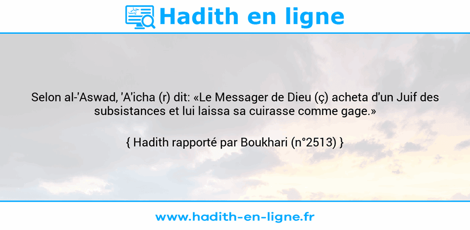 Une image avec le hadith : Selon al-'Aswad, 'A'icha (r) dit: «Le Messager de Dieu (ç) acheta d'un Juif des subsistances et lui laissa sa cuirasse comme gage.» Hadith rapporté par Boukhari (n°2513)