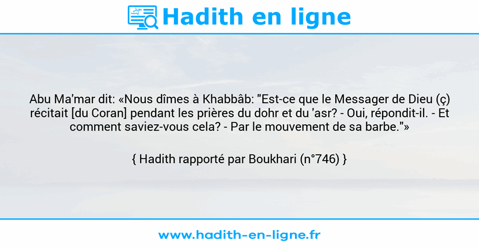 Une image avec le hadith : Abu Ma'mar dit: «Nous dîmes à Khabbâb: "Est-ce que le Messager de Dieu (ç) récitait [du Coran] pendant les prières du dohr et du 'asr? - Oui, répondit-il. - Et comment saviez-vous cela? - Par le mouvement de sa barbe."» Hadith rapporté par Boukhari (n°746)