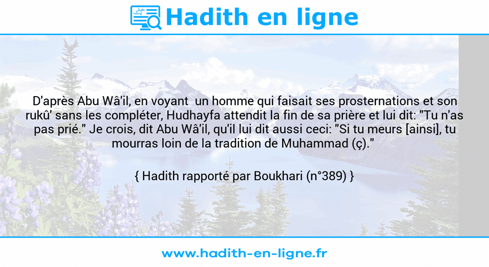 Une image avec le hadith : D'après Abu Wâ'il, en voyant  un homme qui faisait ses prosternations et son rukû' sans les compléter, Hudhayfa attendit la fin de sa prière et lui dit: "Tu n'as pas prié." Je crois, dit Abu Wâ'il, qu'il lui dit aussi ceci: "Si tu meurs [ainsi], tu mourras loin de la tradition de Muhammad (ç)."  Hadith rapporté par Boukhari (n°389)