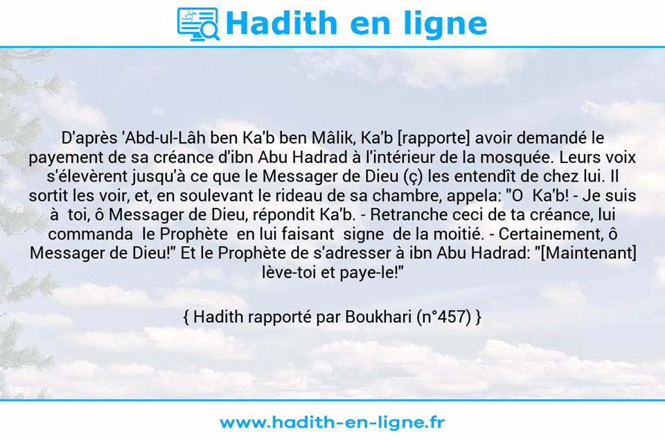 Une image avec le hadith : D'après 'Abd-ul-Lâh ben Ka'b ben Mâlik, Ka'b [rapporte] avoir demandé le payement de sa créance d'ibn Abu Hadrad à l'intérieur de la mosquée. Leurs voix s'élevèrent jusqu'à ce que le Messager de Dieu (ç) les entendît de chez lui. Il sortit les voir, et, en soulevant le rideau de sa chambre, appela: "O  Ka'b! - Je suis à  toi, ô Messager de Dieu, répondit Ka'b. -	Retranche ceci de ta créance, lui commanda  le Prophète  en lui faisant  signe  de la moitié. -	Certainement, ô Messager de Dieu!" Et le Prophète de s'adresser à ibn Abu Hadrad: "[Maintenant] lève-toi et paye-le!" Hadith rapporté par Boukhari (n°457)
