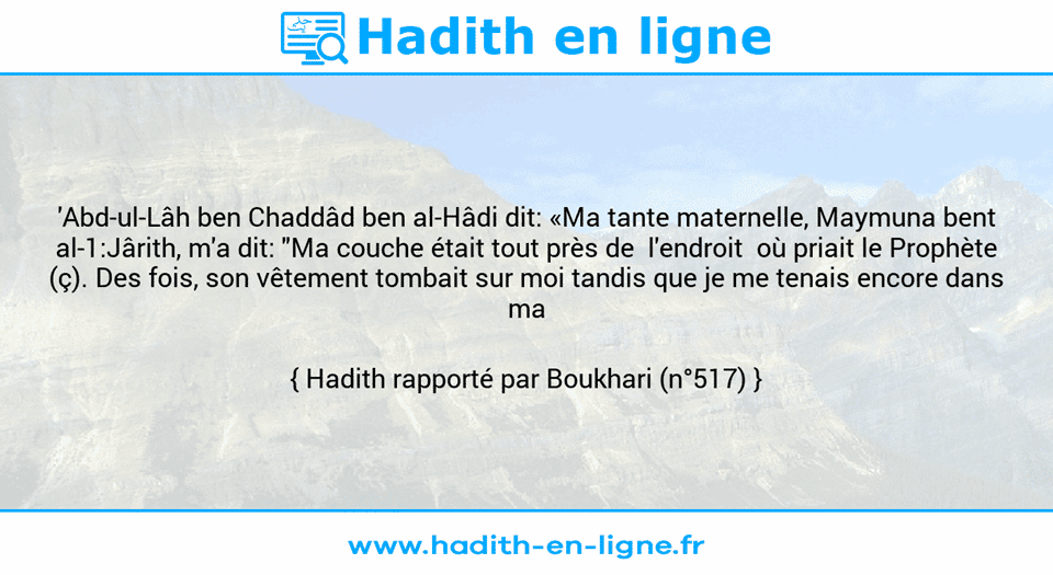 Une image avec le hadith : 'Abd-ul-Lâh ben Chaddâd ben al-Hâdi dit: «Ma tante maternelle, Maymuna bent al-1:Jârith, m'a dit: "Ma couche était tout près de  l'endroit  où priait le Prophète (ç). Des fois, son vêtement tombait sur moi tandis que je me tenais encore dans ma couche."» Hadith rapporté par Boukhari (n°517)
