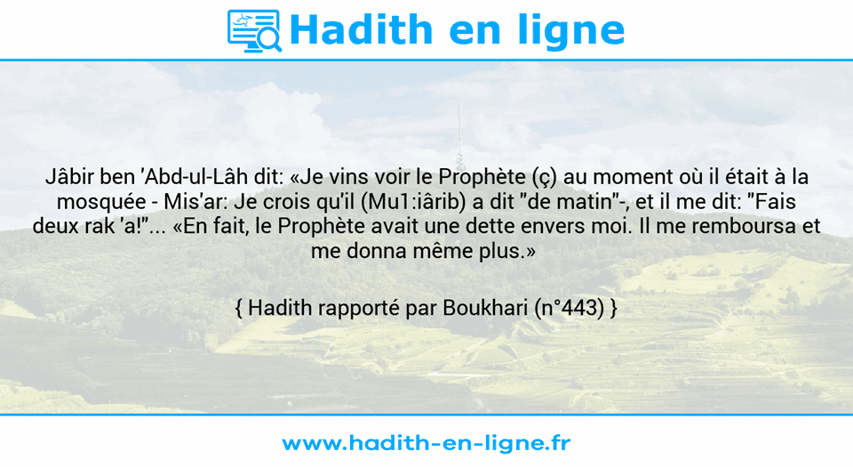 Une image avec le hadith : Jâbir ben 'Abd-ul-Lâh dit: «Je vins voir le Prophète (ç) au moment où il était à la mosquée - Mis'ar: Je crois qu'il (Mu1:iârib) a dit "de matin"-, et il me dit: "Fais deux rak 'a!"... «En fait, le Prophète avait une dette envers moi. Il me remboursa et  me donna même plus.»  Hadith rapporté par Boukhari (n°443)