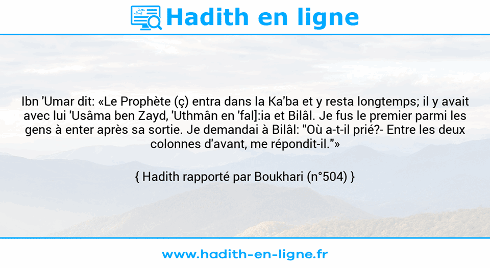 Une image avec le hadith : Ibn 'Umar dit: «Le Prophète (ç) entra dans la Ka'ba et y resta longtemps; il y avait avec lui 'Usâma ben Zayd, 'Uthmân en 'fal]:ia et Bilâl. Je fus le premier parmi les gens à enter après sa sortie. Je demandai à Bilâl: "Où a-t-il prié?- Entre les deux colonnes d'avant, me répondit-il."» Hadith rapporté par Boukhari (n°504)