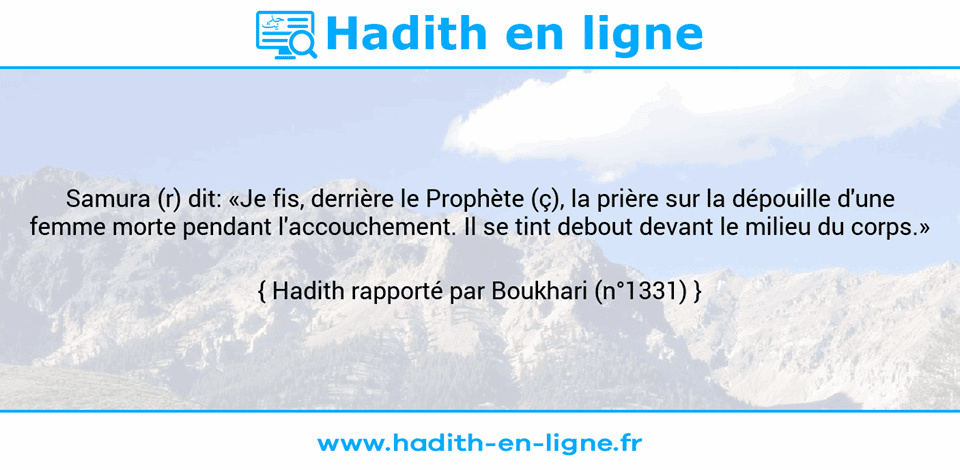 Une image avec le hadith : Samura (r) dit: «Je fis, derrière le Prophète (ç), la prière sur la dépouille d'une femme morte pendant l'accouchement. Il se tint debout devant le milieu du corps.» Hadith rapporté par Boukhari (n°1331)