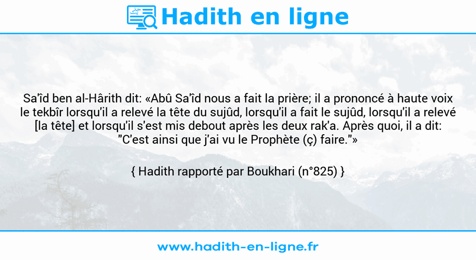 Une image avec le hadith : Sa'îd ben al-Hârith dit: «Abû Sa'îd nous a fait la prière; il a prononcé à haute voix le tekbîr lorsqu'il a relevé la tête du sujûd, lorsqu'il a fait le sujûd, lorsqu'il a relevé [la tête] et lorsqu'il s'est mis debout après les deux rak'a. Après quoi, il a dit: "C'est ainsi que j'ai vu le Prophète (ç) faire."» Hadith rapporté par Boukhari (n°825)