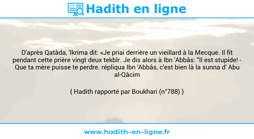 Une image avec le hadith : D'après Qatâda, 'Ikrima dit: «Je priai derrière un vieillard à la Mecque. Il fit pendant cette prière vingt deux tekbîr. Je dis alors à Ibn 'Abbâs: "Il est stupide! - Que ta mère puisse te perdre. répliqua Ibn 'Abbâs, c'est bien là la sunna d' Abu al-Qâcim (ç)."» Hadith rapporté par Boukhari (n°788)