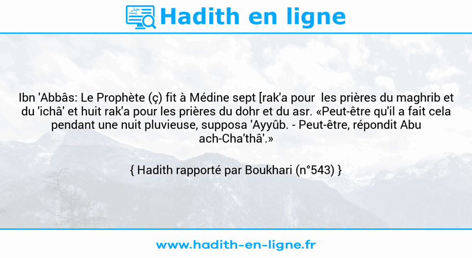 Une image avec le hadith : Ibn 'Abbâs: Le Prophète (ç) fit à Médine sept [rak'a pour  les prières du maghrib et du 'ichâ' et huit rak'a pour les prières du dohr et du asr. «Peut-être qu'il a fait cela pendant une nuit pluvieuse, supposa 'Ayyûb. - Peut-être, répondit Abu ach-Cha'thâ'.»  Hadith rapporté par Boukhari (n°543)