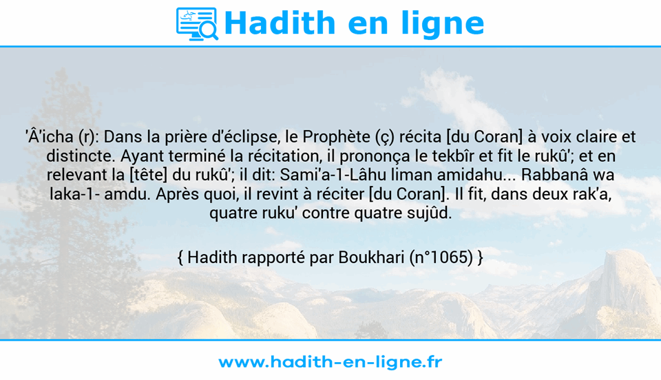 Une image avec le hadith : 'Â'icha (r): Dans la prière d'éclipse, le Prophète (ç) récita [du Coran] à voix claire et distincte. Ayant terminé la récitation, il prononça le tekbîr et fit le rukû'; et en relevant la [tête] du rukû'; il dit: Sami'a-1-Lâhu liman amidahu... Rabbanâ wa laka-1- amdu. Après quoi, il revint à réciter [du Coran]. Il fit, dans deux rak'a, quatre ruku' contre quatre sujûd. Hadith rapporté par Boukhari (n°1065)
