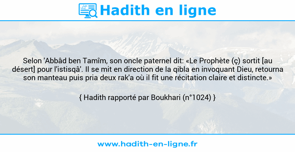 Une image avec le hadith : Selon 'Abbâd ben Tamîm, son oncle paternel dit: «Le Prophète (ç) sortit [au désert] pour l'istisqâ'. Il se mit en direction de la qibla en invoquant Dieu, retourna son manteau puis pria deux rak'a où il fit une récitation claire et distincte.» Hadith rapporté par Boukhari (n°1024)