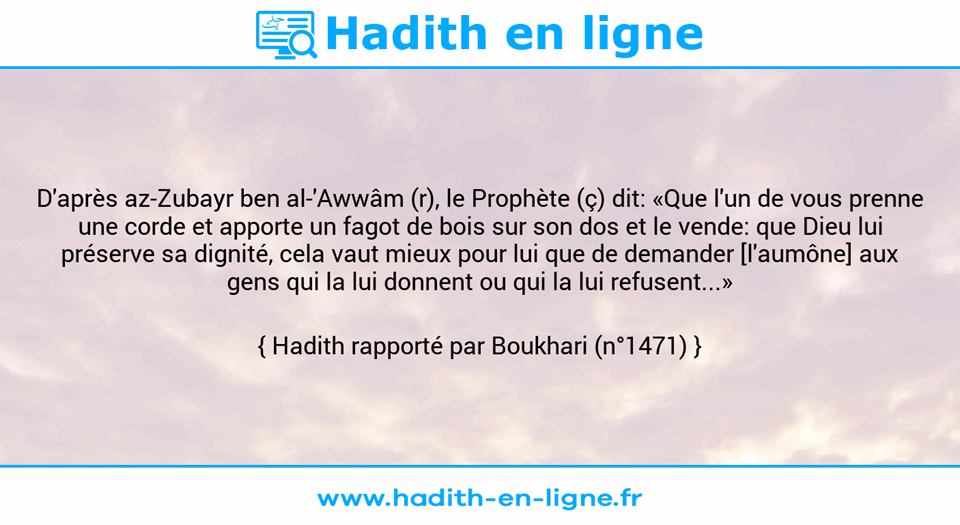 Une image avec le hadith : D'après az-Zubayr ben al-'Awwâm (r), le Prophète (ç) dit: «Que l'un de vous prenne une corde et apporte un fagot de bois sur son dos et le vende: que Dieu lui préserve sa dignité, cela vaut mieux pour lui que de demander [l'aumône] aux gens qui la lui donnent ou qui la lui refusent...» Hadith rapporté par Boukhari (n°1471)