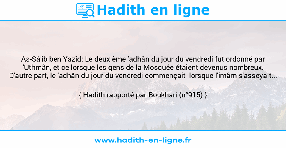 Une image avec le hadith : As-Sâ'ib ben Yazîd: Le deuxième 'adhân du jour du vendredi fut ordonné par 'Uthmân, et ce lorsque les gens de la Mosquée étaient devenus nombreux. D'autre part, le 'adhân du jour du vendredi commençait  lorsque l'imâm s'asseyait... Hadith rapporté par Boukhari (n°915)