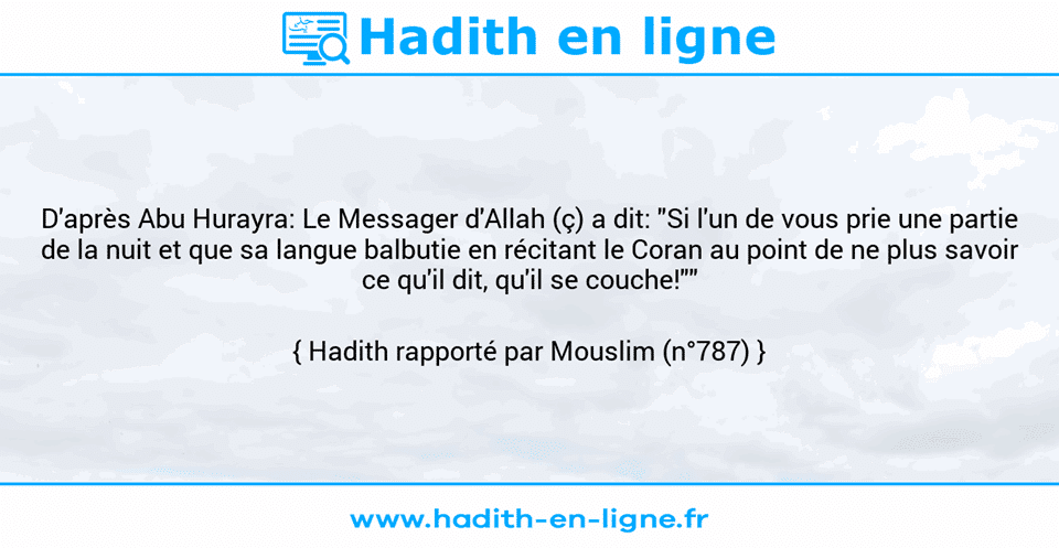 Une image avec le hadith : D'après Abu Hurayra: Le Messager d'Allah (ç) a dit: "Si l'un de vous prie une partie de la nuit et que sa langue balbutie en récitant le Coran au point de ne plus savoir ce qu'il dit, qu'il se couche!"" Hadith rapporté par Mouslim (n°787)
