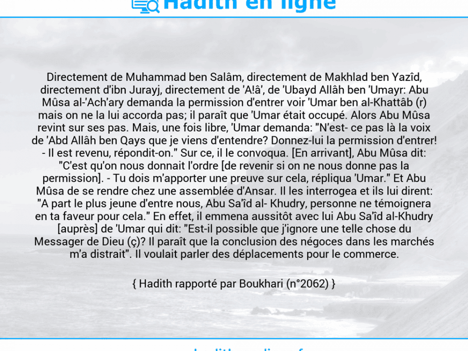 Une image avec le hadith : Directement de Muhammad ben Salâm, directement de Makhlad ben Yazîd, directement d'ibn Jurayj, directement de 'A!â', de 'Ubayd Allâh ben 'Umayr: Abu Mûsa al-'Ach'ary demanda la permission d'entrer voir 'Umar ben al-Khattâb (r) mais on ne la lui accorda pas; il paraît que 'Umar était occupé. Alors Abu Mûsa revint sur ses pas. Mais, une fois libre, 'Umar demanda: "N'est­ ce pas là la voix de 'Abd Allâh ben Qays que je viens d'entendre? Donnez-lui la permission d'entrer! - Il est revenu, répondit-on." Sur ce, il le convoqua. [En arrivant], Abu Mûsa dit: "C'est qu'on nous donnait l'ordre [de revenir si on ne nous donne pas la permission]. - Tu dois m'apporter une preuve sur cela, répliqua 'Umar." Et Abu Mûsa de se rendre chez une assemblée d'Ansar. Il les interrogea et ils lui dirent: "A part le plus jeune d'entre nous, Abu Sa'îd al­ Khudry, personne ne témoignera en ta faveur pour cela." En effet, il emmena aussitôt avec lui Abu Sa'îd al-Khudry [auprès] de 'Umar qui dit: "Est-il possible que j'ignore une telle chose du Messager de Dieu (ç)? Il paraît que la conclusion des négoces dans les marchés m'a distrait". Il voulait parler des déplacements pour le commerce. Hadith rapporté par Boukhari (n°2062)