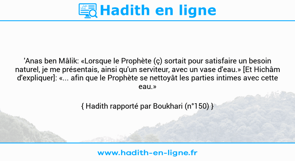 Une image avec le hadith : 'Anas ben Mâlik: «Lorsque le Prophète (ç) sortait pour satisfaire un besoin naturel, je me présentais, ainsi qu'un serviteur, avec un vase d'eau.» [Et Hichâm d'expliquer]: «... afin que le Prophète se nettoyât les parties intimes avec cette eau.»  Hadith rapporté par Boukhari (n°150)