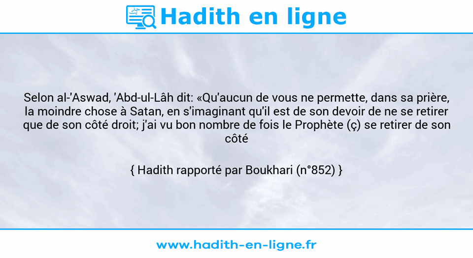 Une image avec le hadith : Selon al-'Aswad, 'Abd-ul-Lâh dit: «Qu'aucun de vous ne permette, dans sa prière, la moindre chose à Satan, en s'imaginant qu'il est de son devoir de ne se retirer que de son côté droit; j'ai vu bon nombre de fois le Prophète (ç) se retirer de son côté gauche.» Hadith rapporté par Boukhari (n°852)