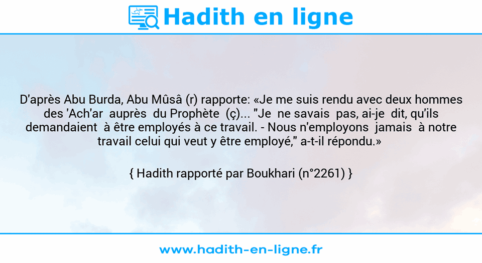 Une image avec le hadith : D'après Abu Burda, Abu Mûsâ (r) rapporte: «Je me suis rendu avec deux hommes  des 'Ach'ar  auprès  du Prophète  (ç)... "Je  ne savais  pas, ai-je  dit, qu'ils demandaient  à être employés à ce travail. -	Nous n'employons  jamais  à notre travail celui qui veut y être employé," a-t-il répondu.»  Hadith rapporté par Boukhari (n°2261)