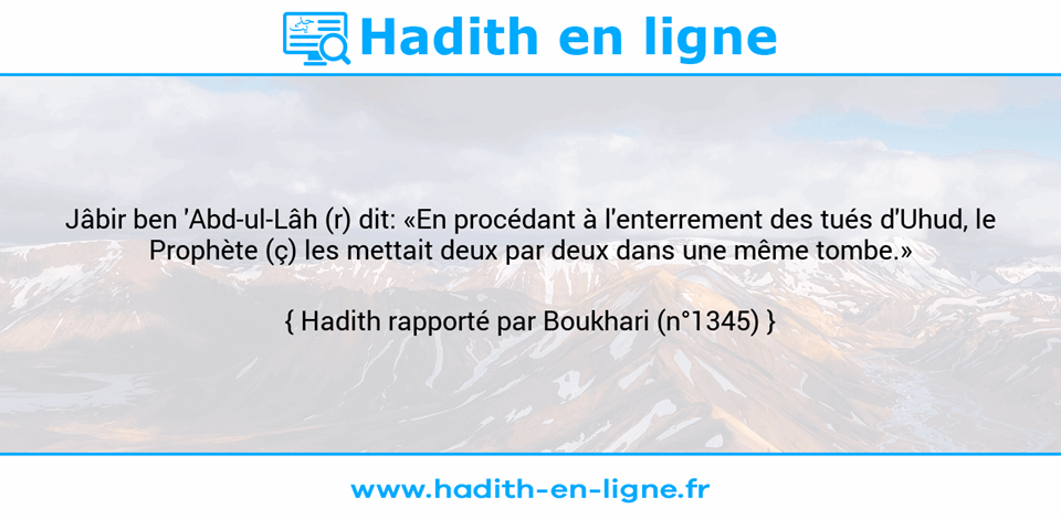 Une image avec le hadith : Jâbir ben 'Abd-ul-Lâh (r) dit: «En procédant à l'enterrement des tués d'Uhud, le Prophète (ç) les mettait deux par deux dans une même tombe.» Hadith rapporté par Boukhari (n°1345)