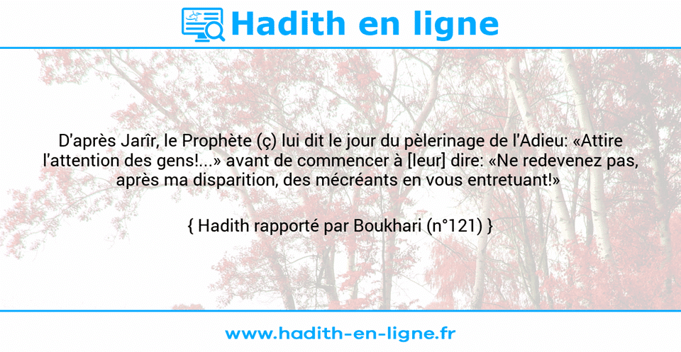 Une image avec le hadith : D'après Jarîr, le Prophète (ç) lui dit le jour du pèlerinage de l'Adieu: «Attire l'attention des gens!...» avant de commencer à [leur] dire: «Ne redevenez pas, après ma disparition, des mécréants en vous entretuant!»  Hadith rapporté par Boukhari (n°121)