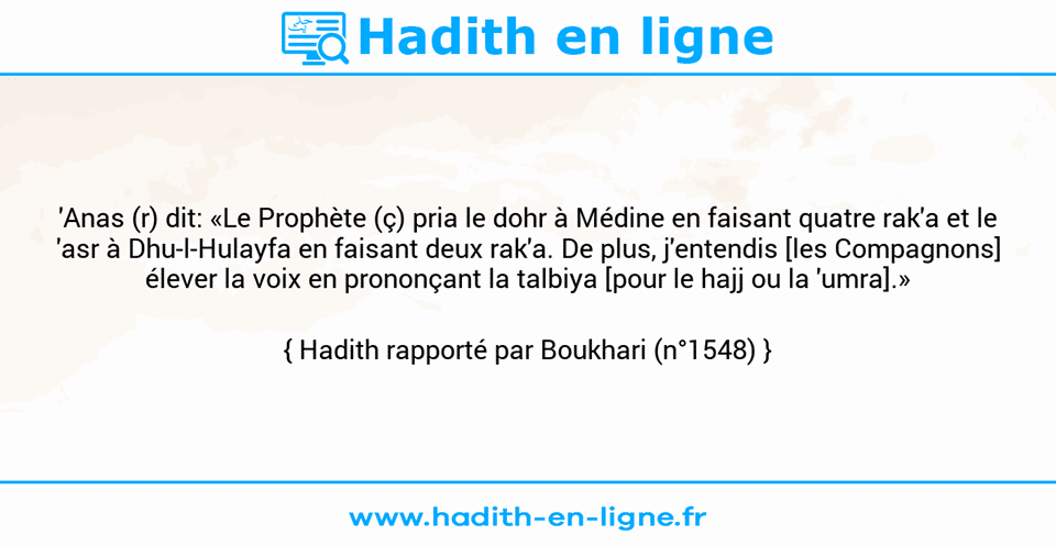 Une image avec le hadith :  'Anas (r) dit: «Le Prophète (ç) pria le dohr à Médine en faisant quatre rak'a et le 'asr à Dhu-l-Hulayfa en faisant deux rak'a. De plus, j'entendis [les Compagnons] élever la voix en prononçant la talbiya [pour le hajj ou la 'umra].» Hadith rapporté par Boukhari (n°1548)