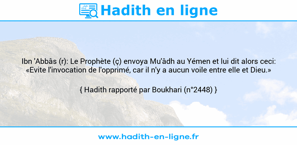 Une image avec le hadith : Ibn 'Abbâs (r): Le Prophète (ç) envoya Mu'âdh au Yémen et lui dit alors ceci: «Evite l'invocation de l'opprimé, car il n'y a aucun voile entre elle et Dieu.» Hadith rapporté par Boukhari (n°2448)