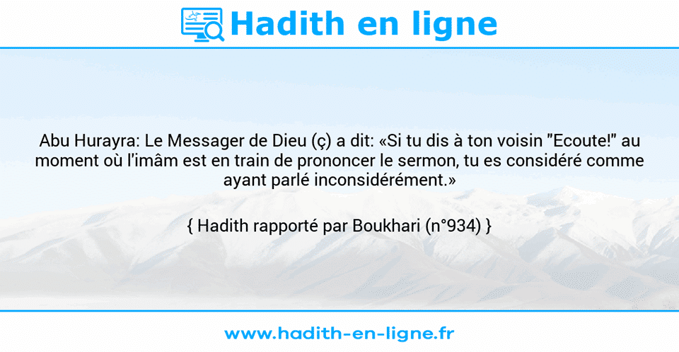 Une image avec le hadith : Abu Hurayra: Le Messager de Dieu (ç) a dit: «Si tu dis à ton voisin "Ecoute!" au moment où l'imâm est en train de prononcer le sermon, tu es considéré comme ayant parlé inconsidérément.» Hadith rapporté par Boukhari (n°934)