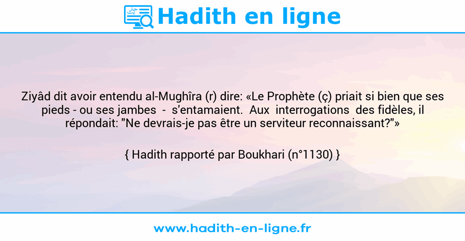 Une image avec le hadith : Ziyâd dit avoir entendu al-Mughîra (r) dire: «Le Prophète (ç) priait si bien que ses pieds - ou ses jambes  -  s'entamaient.  Aux  interrogations  des fidèles, il répondait: "Ne devrais-je pas être un serviteur reconnaissant?"» Hadith rapporté par Boukhari (n°1130)