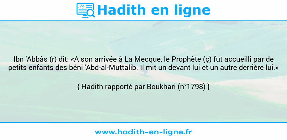 Une image avec le hadith : Ibn 'Abbâs (r) dit: «A son arrivée à La Mecque, le Prophète (ç) fut accueilli par de petits enfants des béni 'Abd-al-Muttalib. Il mit un devant lui et un autre derrière lui.» Hadith rapporté par Boukhari (n°1798)