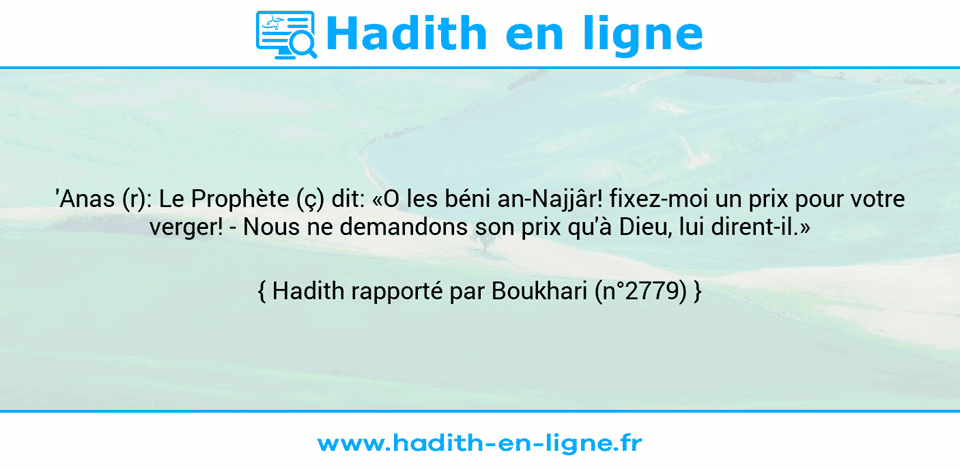 Une image avec le hadith :  'Anas (r): Le Prophète (ç) dit: «O les béni an-Najjâr! fixez-moi un prix pour votre verger! - Nous ne demandons son prix qu'à Dieu, lui dirent-il.» Hadith rapporté par Boukhari (n°2779)