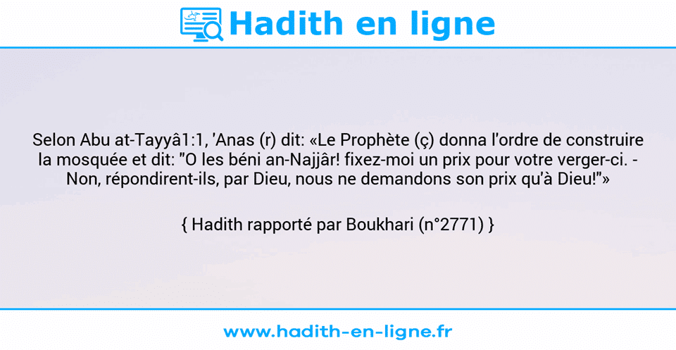Une image avec le hadith : Selon Abu at-Tayyâ1:1, 'Anas (r) dit: «Le Prophète (ç) donna l'ordre de construire la mosquée et dit: "O les béni an-Najjâr! fixez-moi un prix pour votre verger-ci. - Non, répondirent-ils, par Dieu, nous ne demandons son prix qu'à Dieu!"» Hadith rapporté par Boukhari (n°2771)