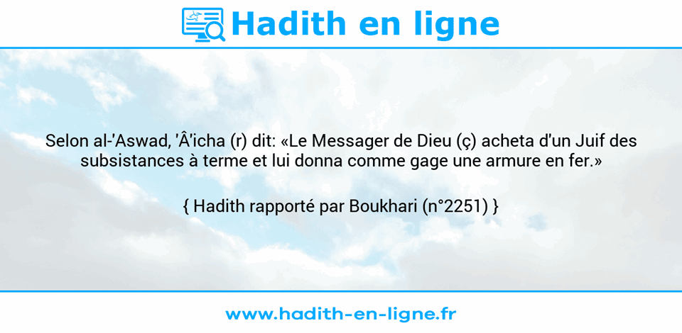Une image avec le hadith : Selon al-'Aswad, 'Â'icha (r) dit: «Le Messager de Dieu (ç) acheta d'un Juif des subsistances à terme et lui donna comme gage une armure en fer.» Hadith rapporté par Boukhari (n°2251)