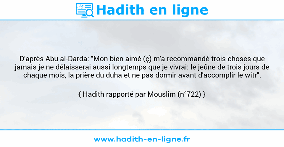 Une image avec le hadith : D'après Abu al-Darda: "Mon bien aimé (ç) m'a recommandé trois choses que jamais je ne délaisserai aussi longtemps que je vivrai: le jeûne de trois jours de chaque mois, la prière du duha et ne pas dormir avant d'accomplir le witr". Hadith rapporté par Mouslim (n°722)