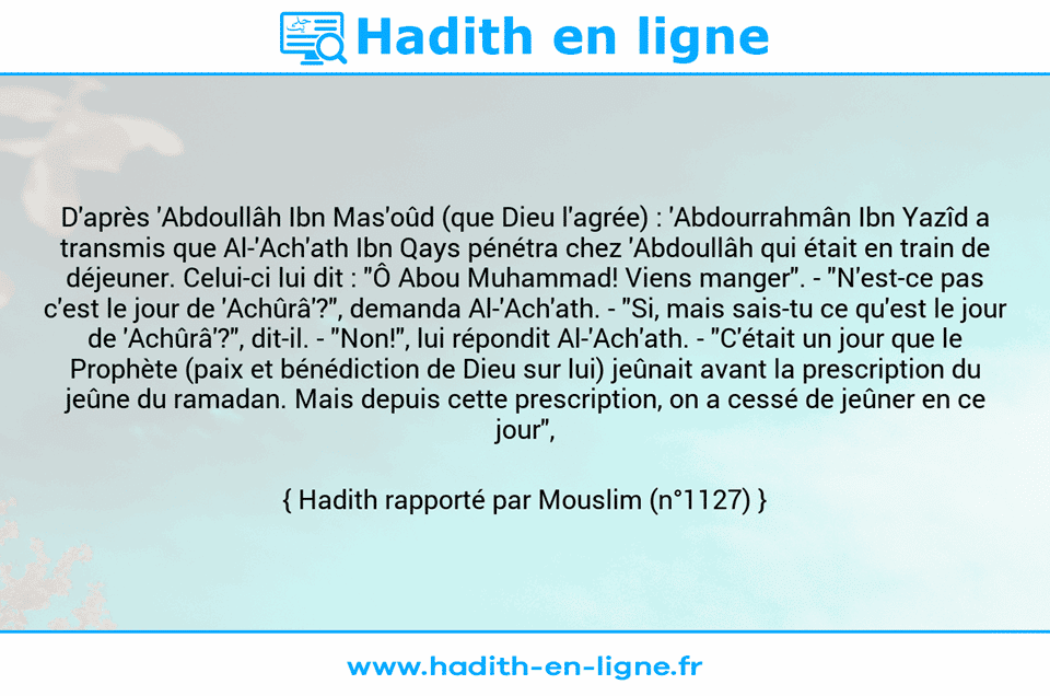 Une image avec le hadith : D'après 'Abdoullâh Ibn Mas'oûd (que Dieu l'agrée) : 'Abdourrahmân Ibn Yazîd a transmis que Al-'Ach'ath Ibn Qays pénétra chez 'Abdoullâh qui était en train de déjeuner. Celui-ci lui dit : "Ô Abou Muhammad! Viens manger". - "N'est-ce pas c'est le jour de 'Achûrâ'?", demanda Al-'Ach'ath. - "Si, mais sais-tu ce qu'est le jour de 'Achûrâ'?", dit-il. - "Non!", lui répondit Al-'Ach'ath. - "C'était un jour que le Prophète (paix et bénédiction de Dieu sur lui) jeûnait avant la prescription du jeûne du ramadan. Mais depuis cette prescription, on a cessé de jeûner en ce jour", répondit-il. Hadith rapporté par Mouslim (n°1127)