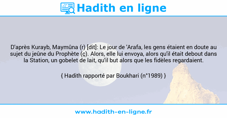 Une image avec le hadith : D'après Kurayb, Maymûna (r) [dit]: Le jour de 'Arafa, les gens étaient en doute au sujet du jeûne du Prophète (ç). Alors, elle lui envoya, alors qu'il était debout dans la Station, un gobelet de lait, qu'il but alors que les fidèles regardaient. Hadith rapporté par Boukhari (n°1989)