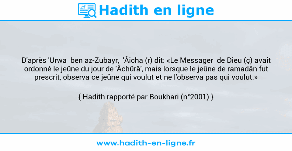 Une image avec le hadith : D'après 'Urwa  ben az-Zubayr,  'Âicha (r) dit: «Le Messager  de Dieu (ç) avait ordonné le jeûne du jour de 'Âchûrâ', mais lorsque le jeûne de ramadân fut prescrit, observa ce jeûne qui voulut et ne l'observa pas qui voulut.» Hadith rapporté par Boukhari (n°2001)