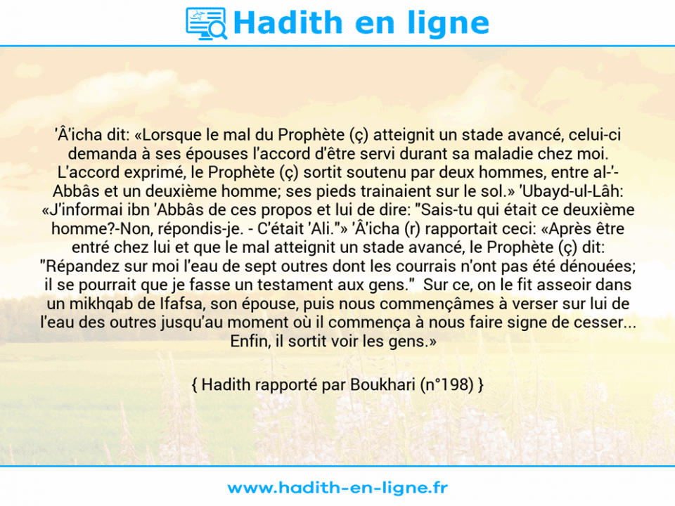 Une image avec le hadith : 'Â'icha dit: «Lorsque le mal du Prophète (ç) atteignit un stade avancé, celui-ci demanda à ses épouses l'accord d'être servi durant sa maladie chez moi. L'accord exprimé, le Prophète (ç) sortit soutenu par deux hommes, entre al-'­ Abbâs et un deuxième homme; ses pieds trainaient sur le sol.» 'Ubayd-ul-Lâh: «J'informai ibn 'Abbâs de ces propos et lui de dire: "Sais-tu qui était ce deuxième homme?-Non, répondis-je. - C'était 'Ali."» 'Â'icha (r) rapportait ceci: «Après être entré chez lui et que le mal atteignit un stade avancé, le Prophète (ç) dit: "Répandez sur moi l'eau de sept outres dont les courrais n'ont pas été dénouées; il se pourrait que je fasse un testament aux gens."  Sur ce, on le fit asseoir dans un mikhqab de Ifafsa, son épouse, puis nous commençâmes à verser sur lui de l'eau des outres jusqu'au moment où il commença à nous faire signe de cesser... Enfin, il sortit voir les gens.»   Hadith rapporté par Boukhari (n°198)