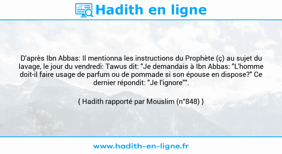 Une image avec le hadith : D'après Ibn Abbas: Il mentionna les instructions du Prophète (ç) au sujet du lavage, le jour du vendredi: Tawus dit: "Je demandais à Ibn Abbas: "L'homme doit-il faire usage de parfum ou de pommade si son épouse en dispose?" Ce dernier répondit: "Je l'ignore"". Hadith rapporté par Mouslim (n°848)