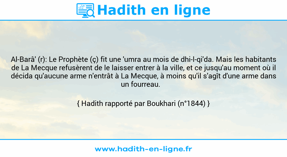 Une image avec le hadith : Al-Barâ' (r): Le Prophète (ç) fit une 'umra au mois de dhi-l-qi'da. Mais les habitants de La Mecque refusèrent de le laisser entrer à la ville, et ce jusqu'au moment où il décida qu'aucune arme n'entrât à La Mecque, à moins qu'il s'agît d'une arme dans un fourreau.    Hadith rapporté par Boukhari (n°1844)