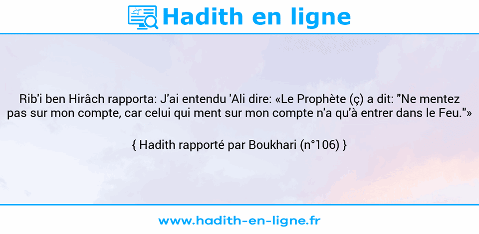 Une image avec le hadith : Rib'i ben Hirâch rapporta: J'ai entendu 'Ali dire: «Le Prophète (ç) a dit: "Ne mentez pas sur mon compte, car celui qui ment sur mon compte n'a qu'à entrer dans le Feu."» Hadith rapporté par Boukhari (n°106)