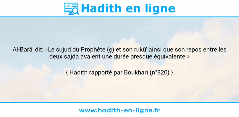 Une image avec le hadith : Al-Barâ' dit: «Le sujud du Prophète (ç) et son rukû' ainsi que son repos entre les deux sajda avaient une durée presque équivalente.» Hadith rapporté par Boukhari (n°820)